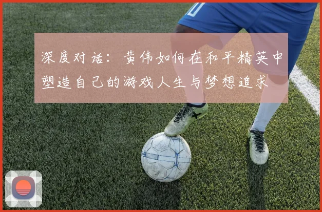 深度对话：黄伟如何在和平精英中塑造自己的游戏人生与梦想追求