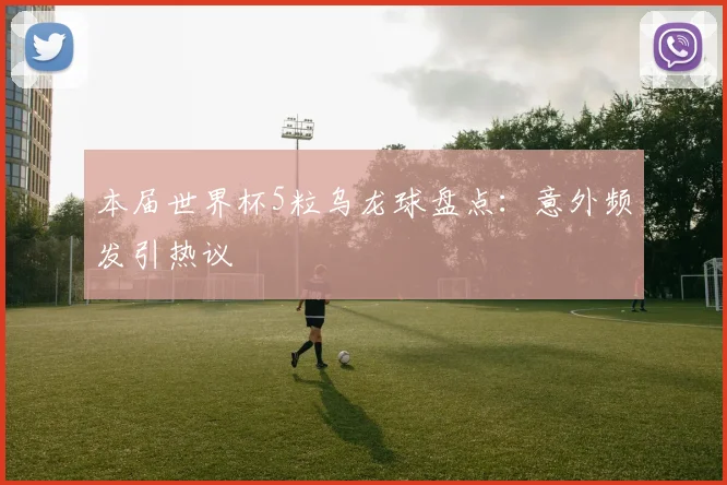 本届世界杯5粒乌龙球盘点：意外频发引热议
