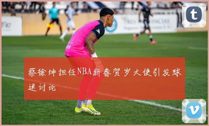 蔡徐坤担任NBA新春贺岁大使引发球迷讨论