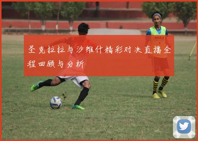 圣克拉拉与沙维什精彩对决直播全程回顾与分析