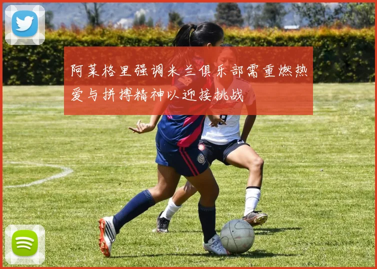 阿莱格里强调米兰俱乐部需重燃热爱与拼搏精神以迎接挑战
