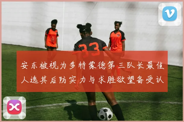 安东被视为多特蒙德第三队长最佳人选其后防实力与求胜欲望备受认可